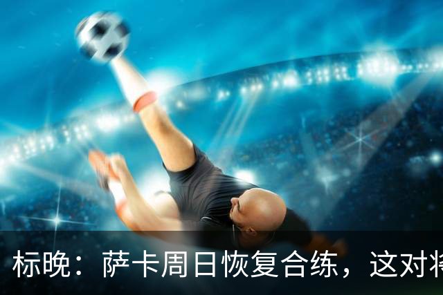 标晚：萨卡周日恢复合练，这对将迎战加纳的英格兰而言是一大利好